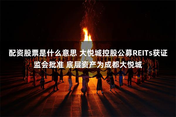 配资股票是什么意思 大悦城控股公募REITs获证监会批准 底层资产为成都大悦城