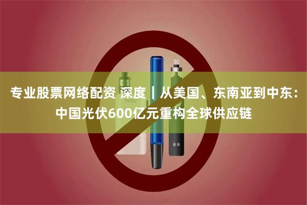 专业股票网络配资 深度｜从美国、东南亚到中东：中国光伏600亿元重构全球供应链