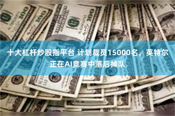 十大杠杆炒股指平台 计划裁员15000名，英特尔正在AI竞赛中落后掉队