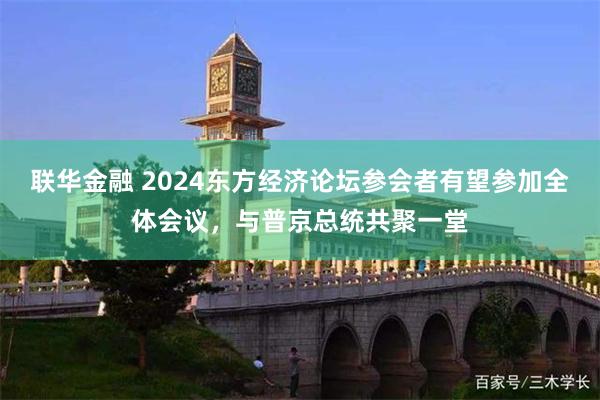 联华金融 2024东方经济论坛参会者有望参加全体会议，与普京总统共聚一堂