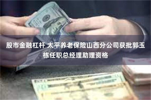 股市金融杠杆 太平养老保险山西分公司获批郭玉栋任职总经理助理资格