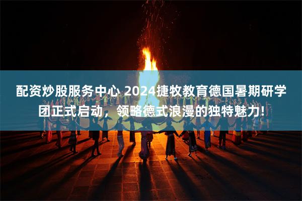 配资炒股服务中心 2024捷牧教育德国暑期研学团正式启动，领略德式浪漫的独特魅力!