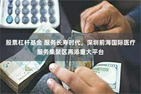 股票杠杆基金 服务长寿时代，深圳前海国际医疗服务集聚区再添重大平台