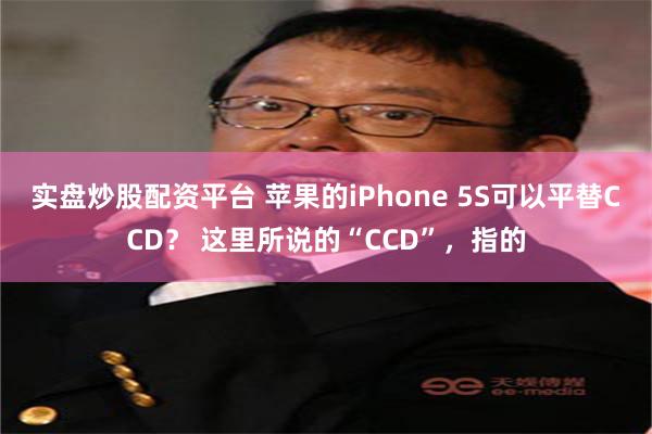 实盘炒股配资平台 苹果的iPhone 5S可以平替CCD？ 这里所说的“CCD”，指的