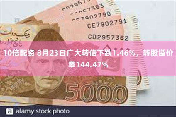 10倍配资 8月23日广大转债下跌1.46%，转股溢价率144.47%