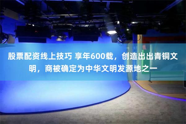 股票配资线上技巧 享年600载，创造出出青铜文明，商被确定为中华文明发源地之一