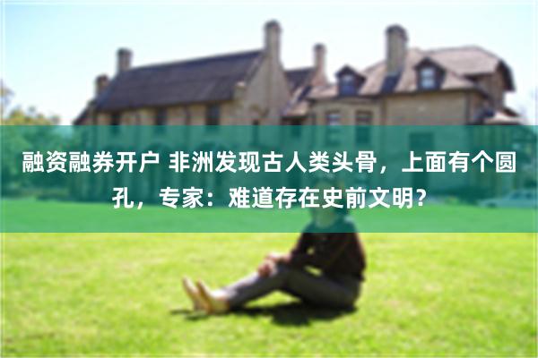 融资融券开户 非洲发现古人类头骨，上面有个圆孔，专家：难道存在史前文明？