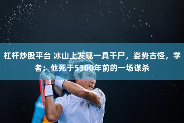 杠杆炒股平台 冰山上发现一具干尸，姿势古怪，学者：他死于5300年前的一场谋杀