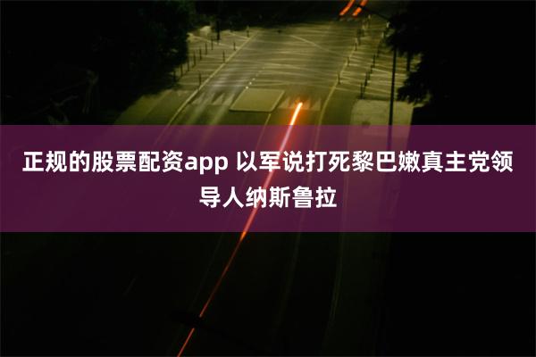 正规的股票配资app 以军说打死黎巴嫩真主党领导人纳斯鲁拉