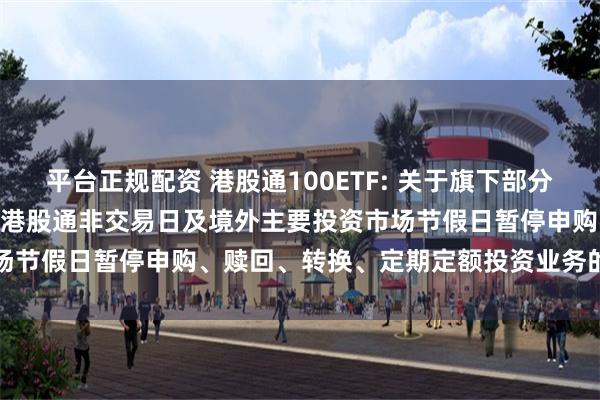 平台正规配资 港股通100ETF: 关于旗下部分基金2024年10月11日因港股通非交易日及境外主要投资市场节假日暂停申购、赎回、转换、定期定额投资业务的提示性公告