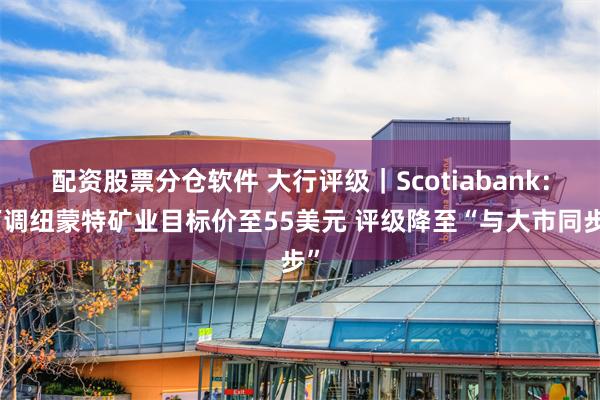 配资股票分仓软件 大行评级｜Scotiabank：下调纽蒙特矿业目标价至55美元 评级降至“与大市同步”