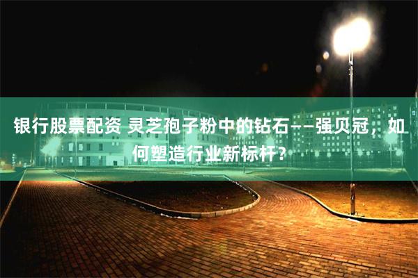 银行股票配资 灵芝孢子粉中的钻石——强贝冠，如何塑造行业新标杆？