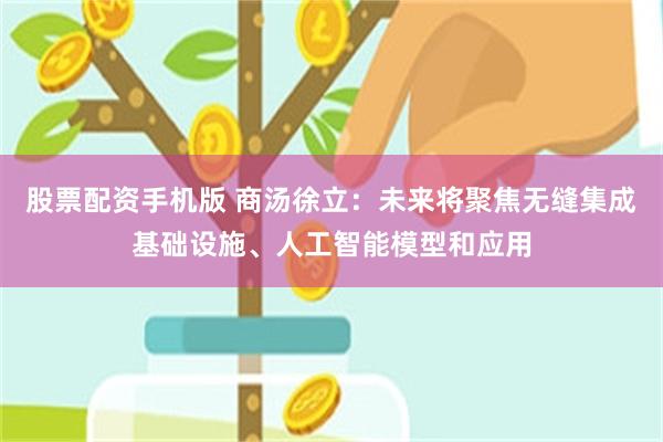 股票配资手机版 商汤徐立：未来将聚焦无缝集成基础设施、人工智能模型和应用