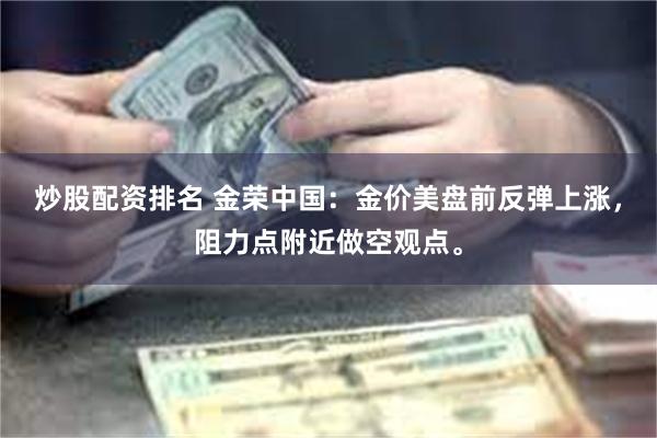 炒股配资排名 金荣中国：金价美盘前反弹上涨，阻力点附近做空观点。