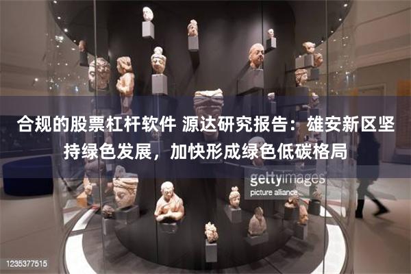 合规的股票杠杆软件 源达研究报告：雄安新区坚持绿色发展，加快形成绿色低碳格局