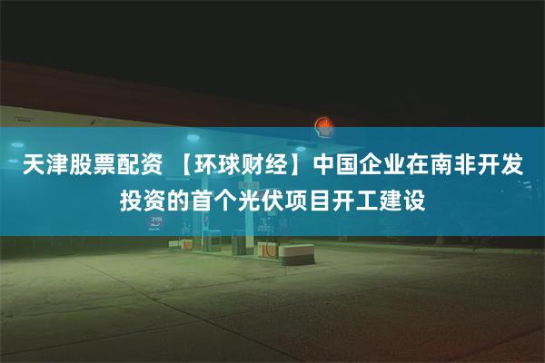 天津股票配资 【环球财经】中国企业在南非开发投资的首个光伏项目开工建设