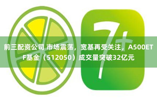 前三配资公司 市场震荡，宽基再受关注，A500ETF基金（512050）成交量突破32亿元