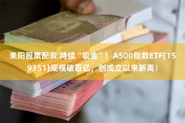 耒阳股票配资 持续“吸金”！A500指数ETF(159351)规模破百亿，创成立以来新高！