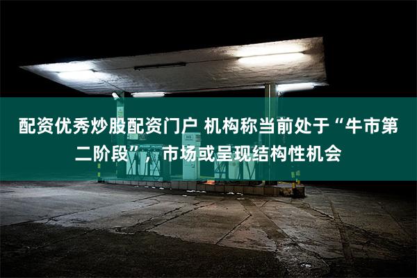 配资优秀炒股配资门户 机构称当前处于“牛市第二阶段”，市场或呈现结构性机会