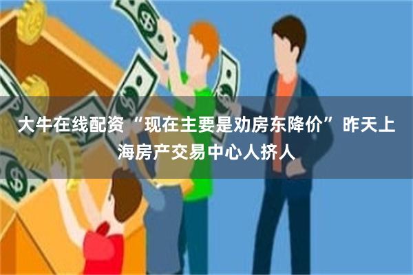 大牛在线配资 “现在主要是劝房东降价” 昨天上海房产交易中心人挤人