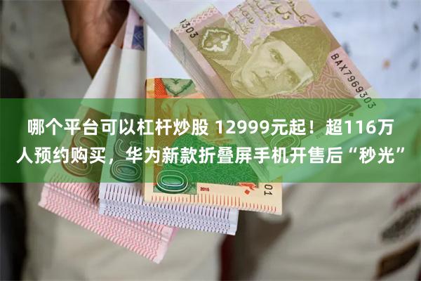 哪个平台可以杠杆炒股 12999元起！超116万人预约购买，华为新款折叠屏手机开售后“秒光”