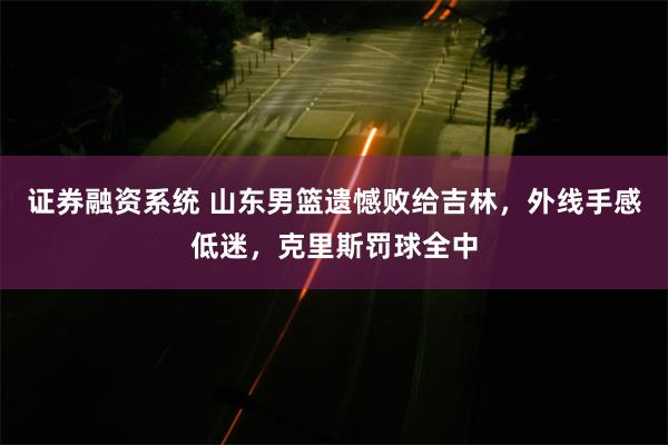 证券融资系统 山东男篮遗憾败给吉林，外线手感低迷，克里斯罚球全中