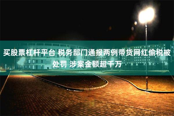 买股票杠杆平台 税务部门通报两例带货网红偷税被处罚 涉案金额超千万