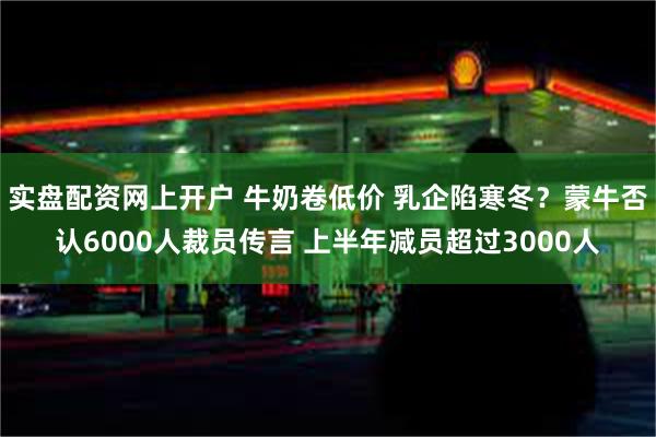 实盘配资网上开户 牛奶卷低价 乳企陷寒冬？蒙牛否认6000人裁员传言 上半年减员超过3000人