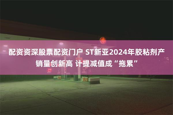 配资资深股票配资门户 ST新亚2024年胶粘剂产销量创新高 计提减值成“拖累”