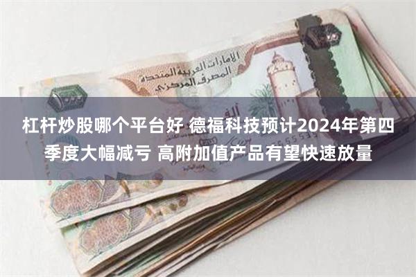 杠杆炒股哪个平台好 德福科技预计2024年第四季度大幅减亏 高附加值产品有望快速放量