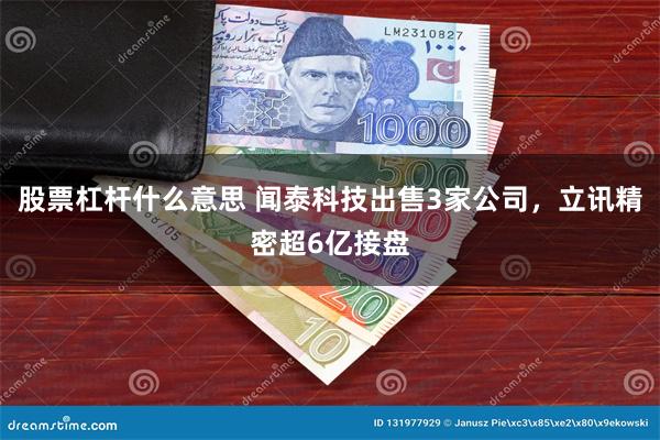 股票杠杆什么意思 闻泰科技出售3家公司，立讯精密超6亿接盘