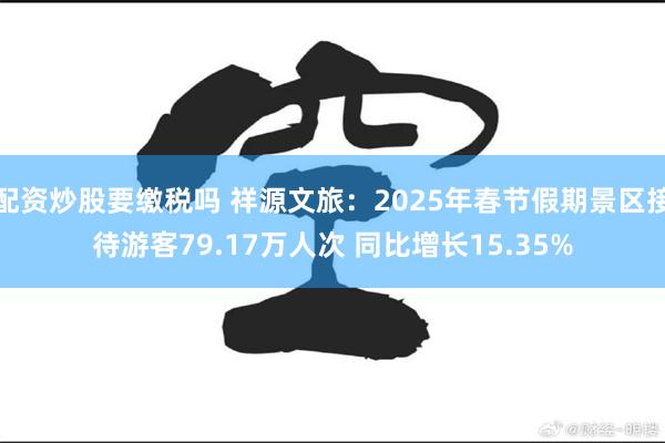 配资炒股要缴税吗 祥源文旅：2025年春节假期景区接待游客79.17万人次 同比增长15.35%