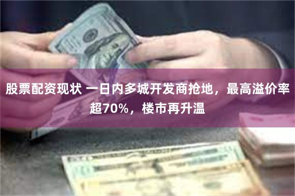 股票配资现状 一日内多城开发商抢地，最高溢价率超70%，楼市再升温