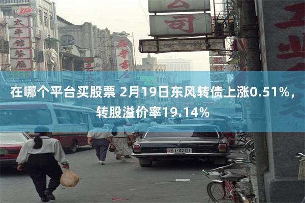 在哪个平台买股票 2月19日东风转债上涨0.51%，转股溢价率19.14%