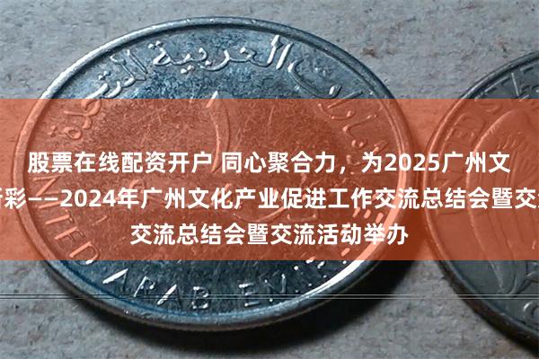 股票在线配资开户 同心聚合力，为2025广州文化产业添新彩——2024年广州文化产业促进工作交流总结会暨交流活动举办