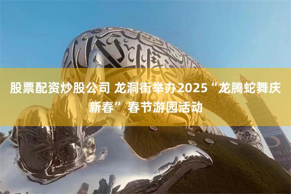 股票配资炒股公司 龙洞街举办2025“龙腾蛇舞庆新春” 春节游园活动